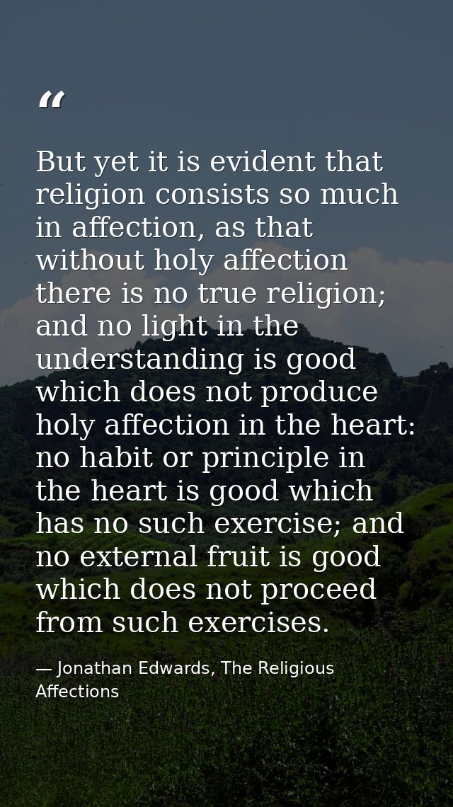 But yet it is evident that religion consists so much in affection, as that without holy affection there is no true relig — Jonathan Edwards, The Religious Affections