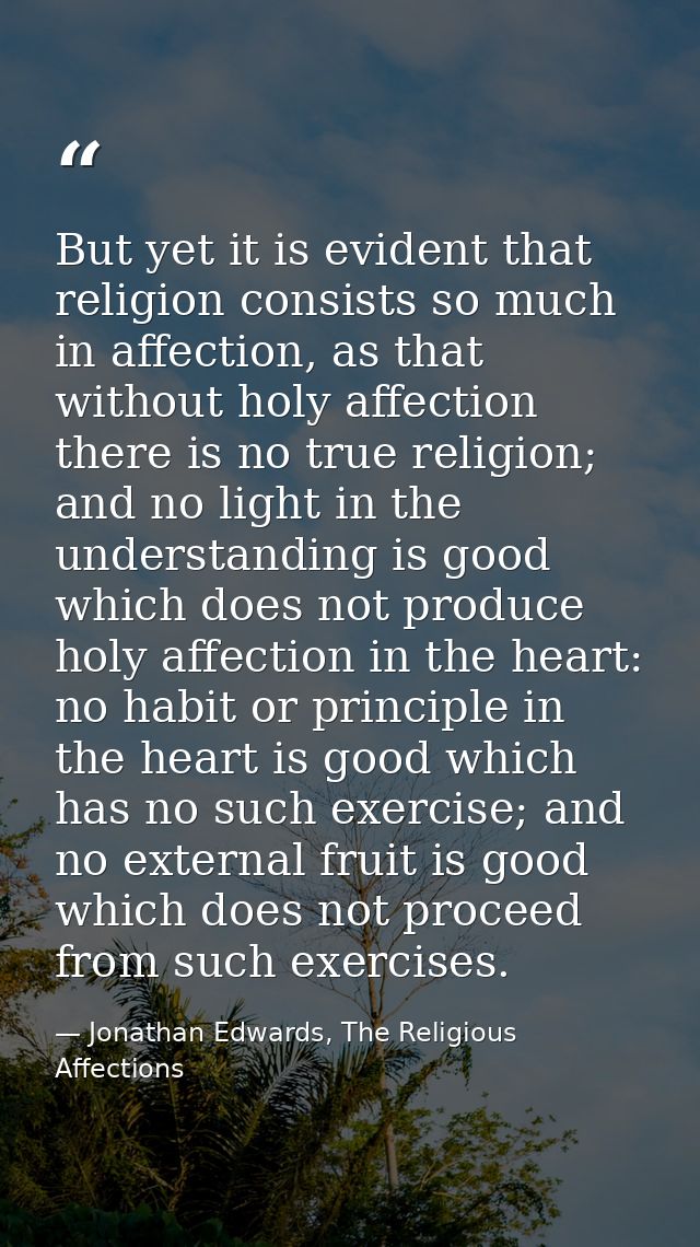 But yet it is evident that religion consists so much in affection, as that without holy affection there is no true relig — Jonathan Edwards, The Religious Affections