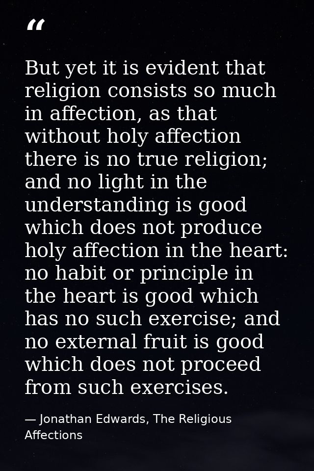 But yet it is evident that religion consists so much in affection, as that without holy affection there is no true relig — Jonathan Edwards, The Religious Affections