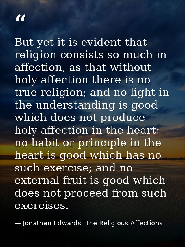 But yet it is evident that religion consists so much in affection, as that without holy affection there is no true relig — Jonathan Edwards, The Religious Affections