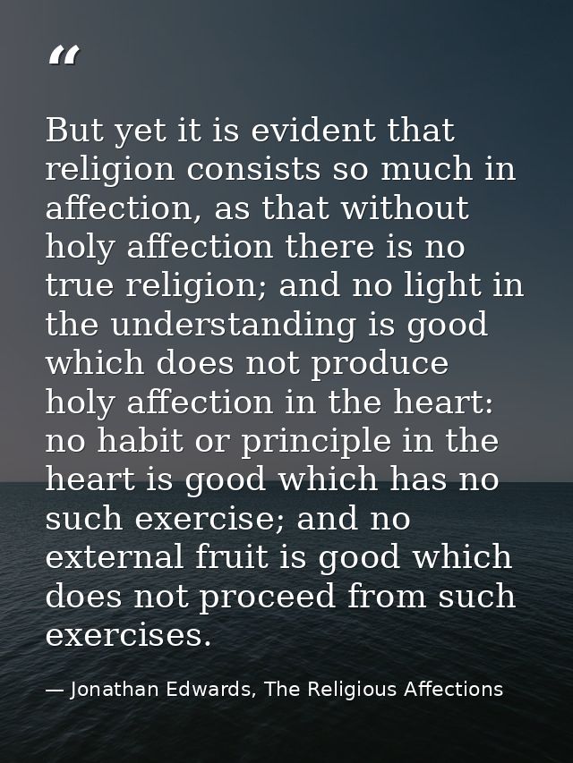 But yet it is evident that religion consists so much in affection, as that without holy affection there is no true relig — Jonathan Edwards, The Religious Affections