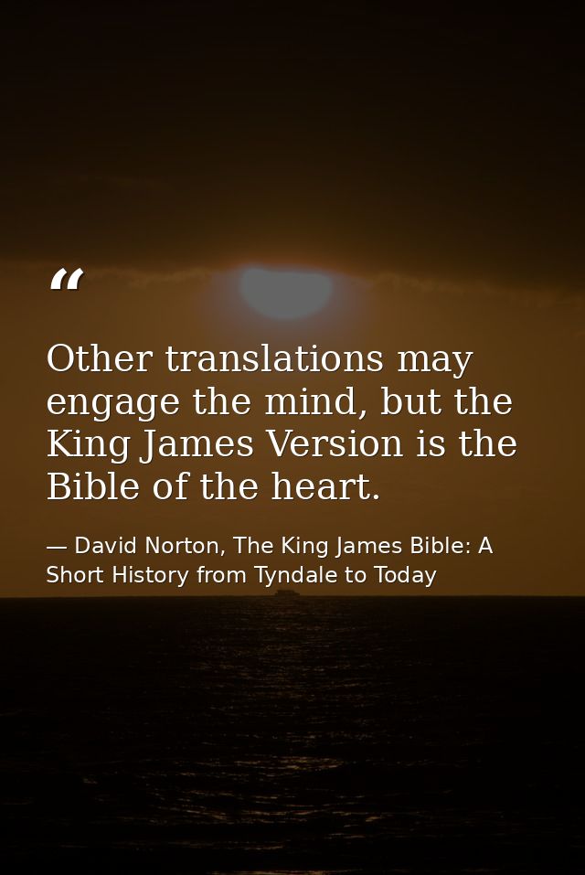 Other translations may engage the mind, but the King James Version is the Bible of the heart. — David Norton, The King James Bible: A Short History from Tyndale to Today