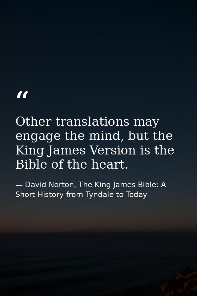 Other translations may engage the mind, but the King James Version is the Bible of the heart. — David Norton, The King James Bible: A Short History from Tyndale to Today