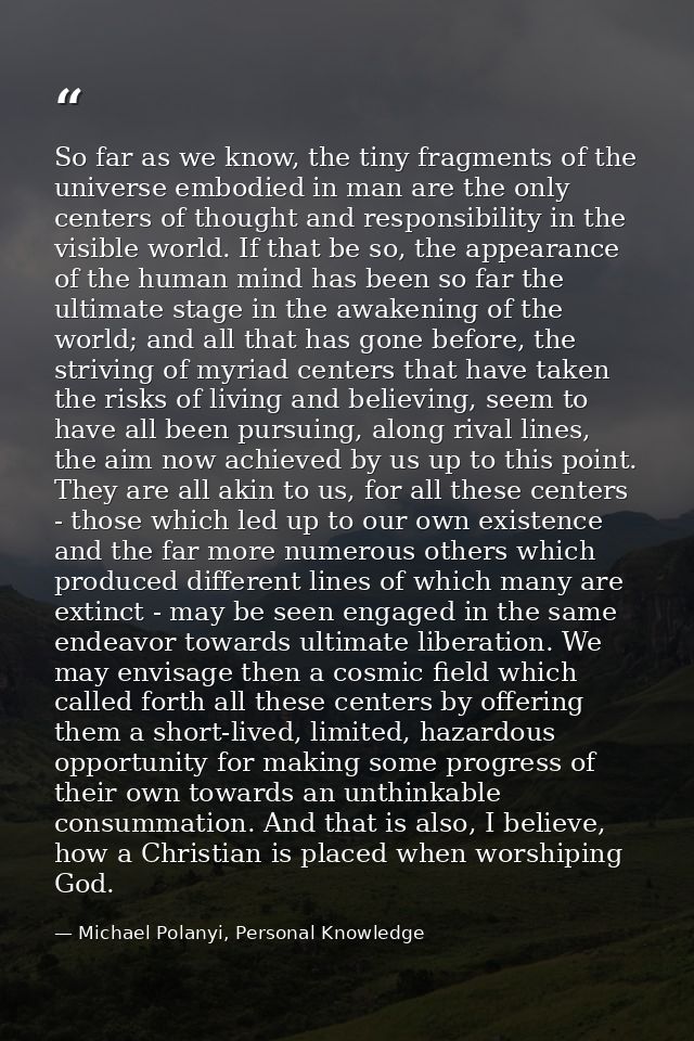 So far as we know, the tiny fragments of the universe embodied in man are the only centers of thought and responsibility — Michael Polanyi, Personal Knowledge
