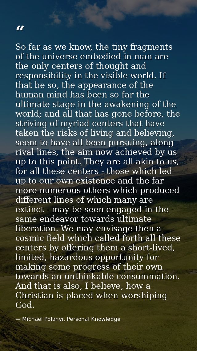 So far as we know, the tiny fragments of the universe embodied in man are the only centers of thought and responsibility — Michael Polanyi, Personal Knowledge