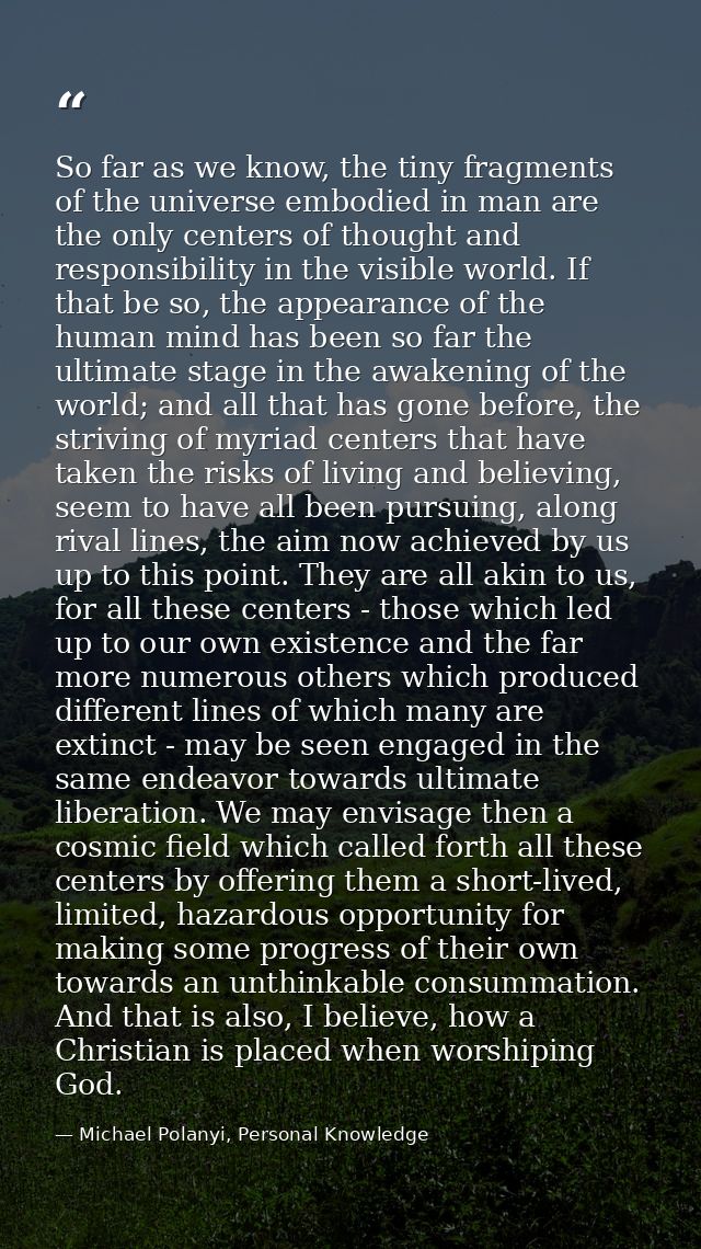 So far as we know, the tiny fragments of the universe embodied in man are the only centers of thought and responsibility — Michael Polanyi, Personal Knowledge