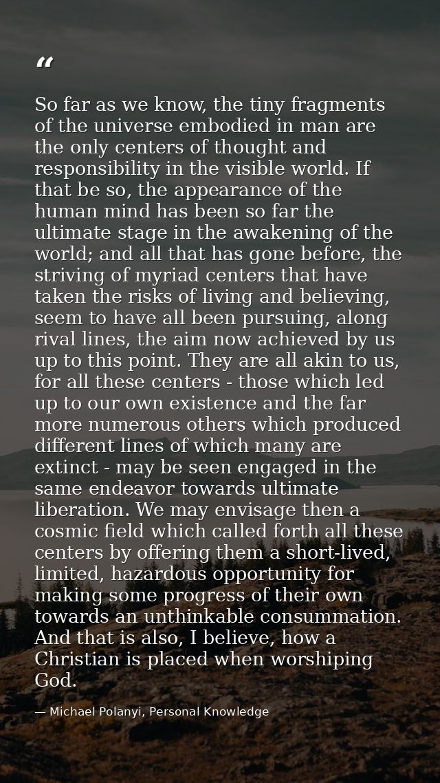 So far as we know, the tiny fragments of the universe embodied in man are the only centers of thought and responsibility — Michael Polanyi, Personal Knowledge