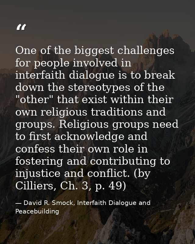One of the biggest challenges for people involved in interfaith dialogue is to break down the stereotypes of the "other" — David R. Smock, Interfaith Dialogue and Peacebuilding