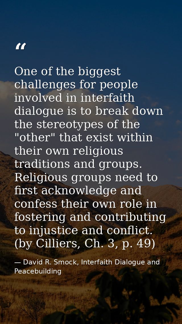 One of the biggest challenges for people involved in interfaith dialogue is to break down the stereotypes of the "other" — David R. Smock, Interfaith Dialogue and Peacebuilding