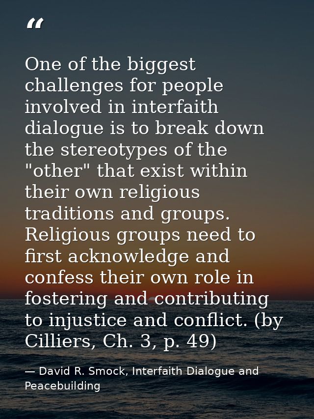 One of the biggest challenges for people involved in interfaith dialogue is to break down the stereotypes of the "other" — David R. Smock, Interfaith Dialogue and Peacebuilding