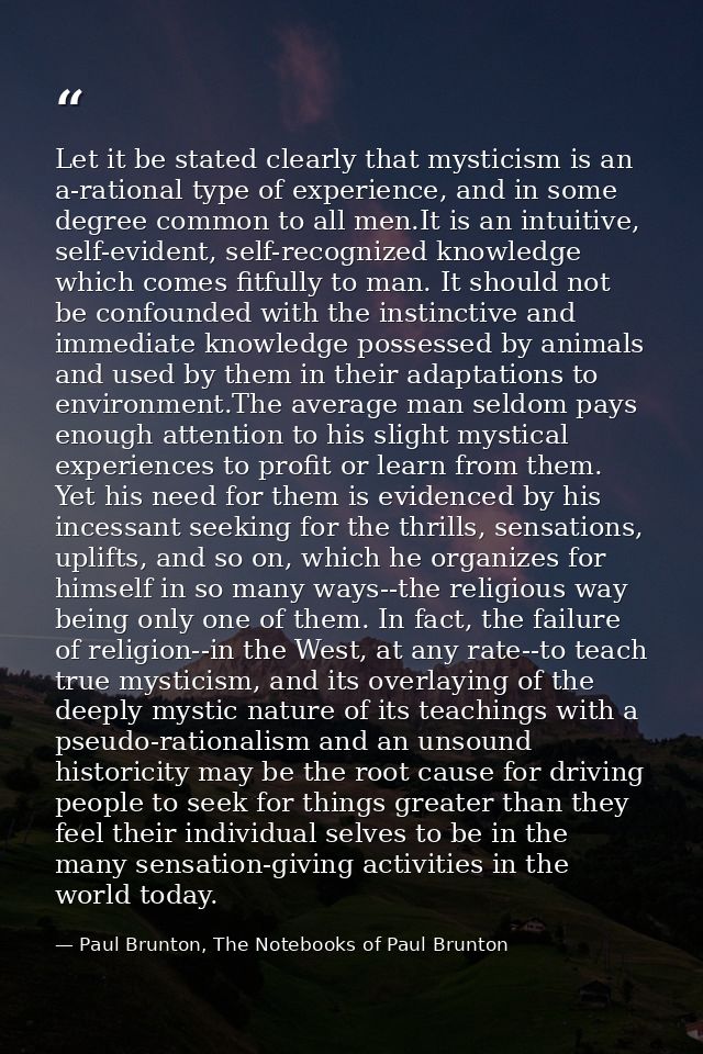 Let it be stated clearly that mysticism is an a-rational type of experience, and in some degree common to all men.It is  — Paul Brunton, The Notebooks of Paul Brunton