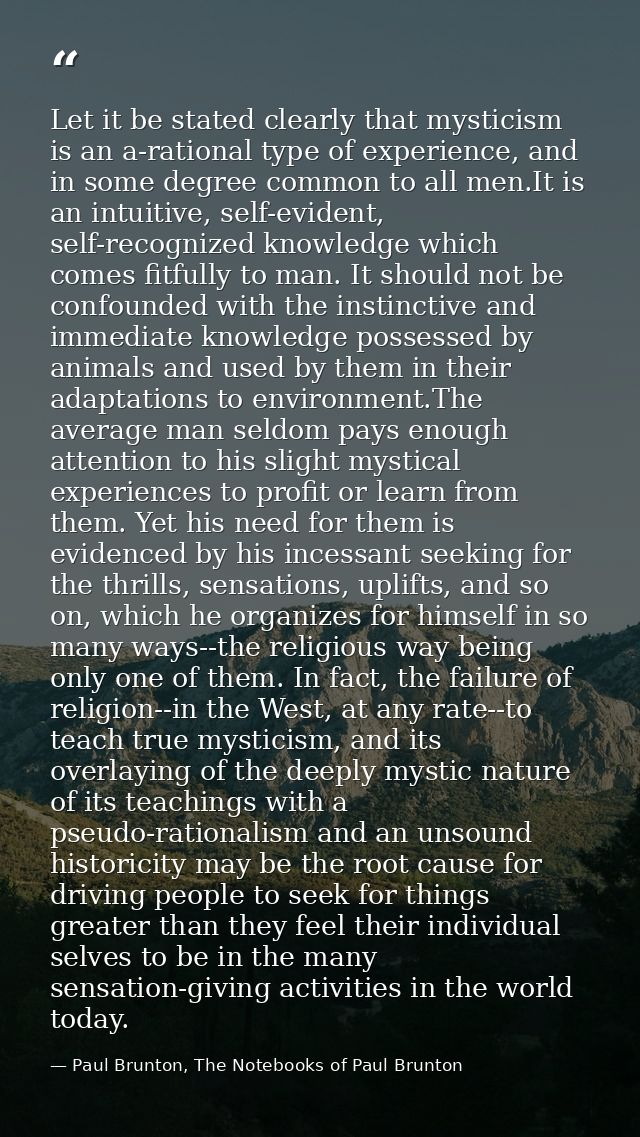 Let it be stated clearly that mysticism is an a-rational type of experience, and in some degree common to all men.It is  — Paul Brunton, The Notebooks of Paul Brunton