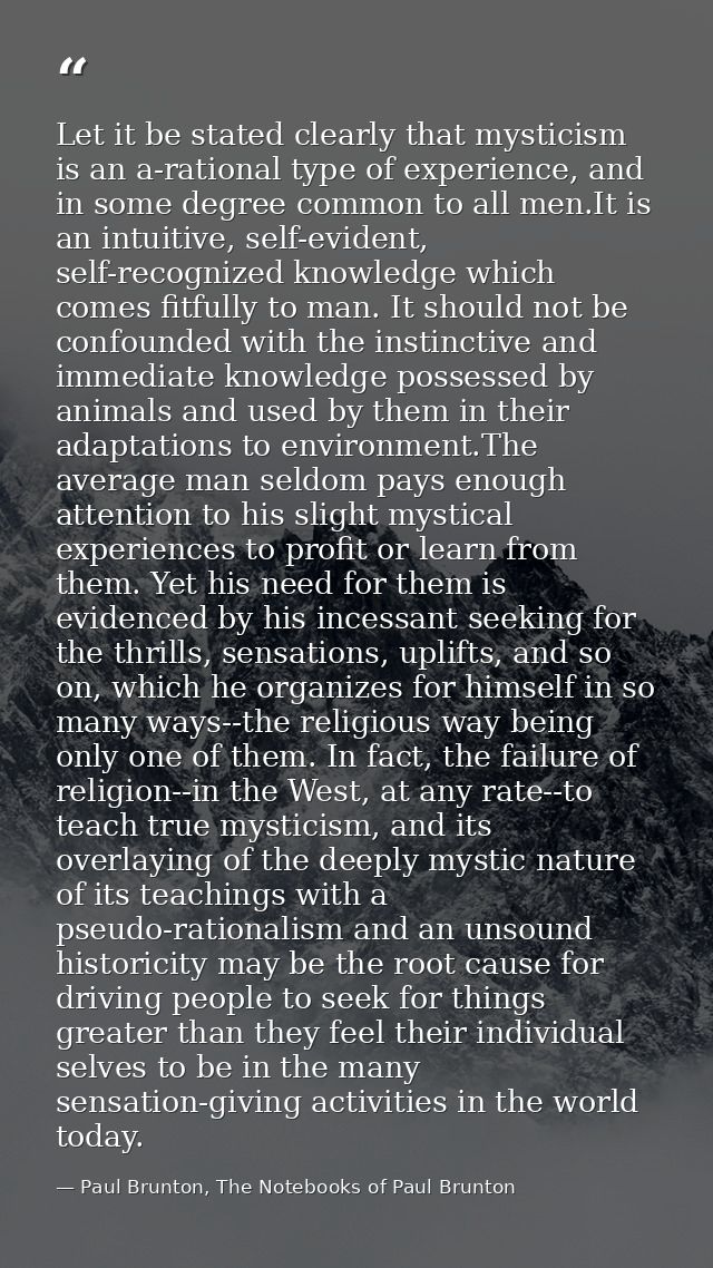 Let it be stated clearly that mysticism is an a-rational type of experience, and in some degree common to all men.It is  — Paul Brunton, The Notebooks of Paul Brunton