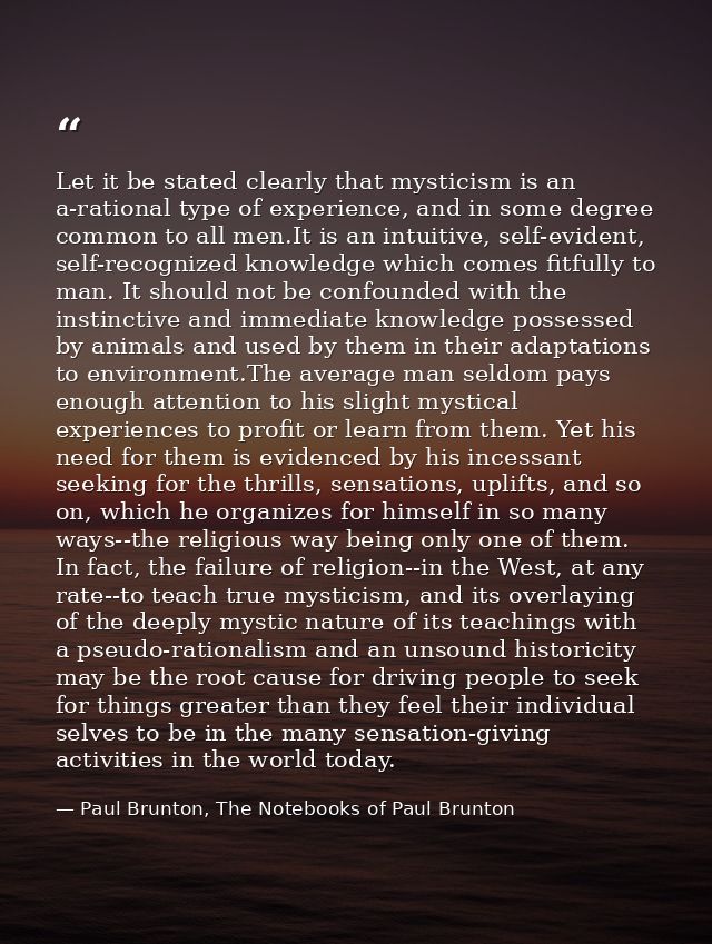 Let it be stated clearly that mysticism is an a-rational type of experience, and in some degree common to all men.It is  — Paul Brunton, The Notebooks of Paul Brunton