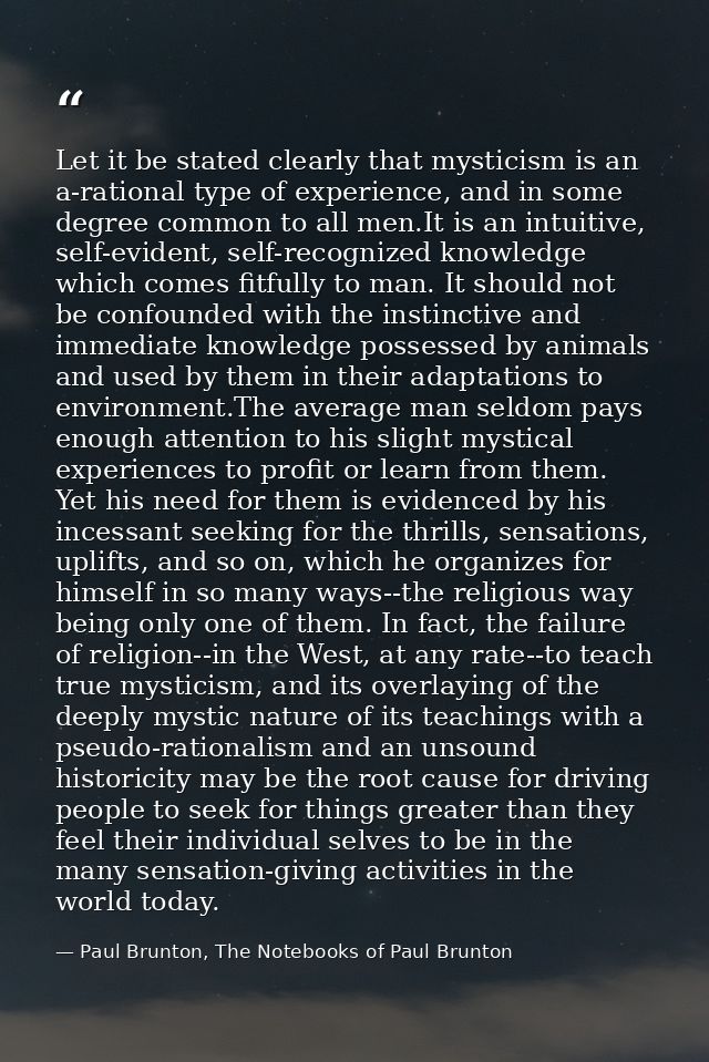 Let it be stated clearly that mysticism is an a-rational type of experience, and in some degree common to all men.It is  — Paul Brunton, The Notebooks of Paul Brunton
