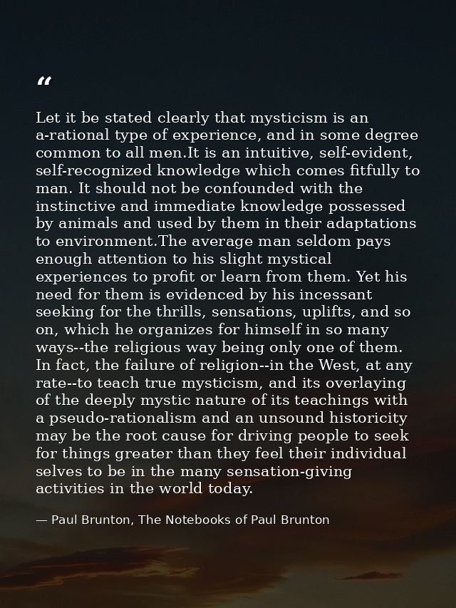 Let it be stated clearly that mysticism is an a-rational type of experience, and in some degree common to all men.It is  — Paul Brunton, The Notebooks of Paul Brunton
