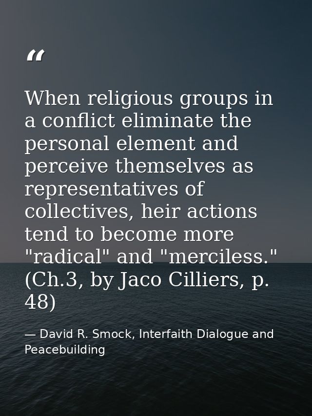 When religious groups in a conflict eliminate the personal element and perceive themselves as representatives of collect — David R. Smock, Interfaith Dialogue and Peacebuilding