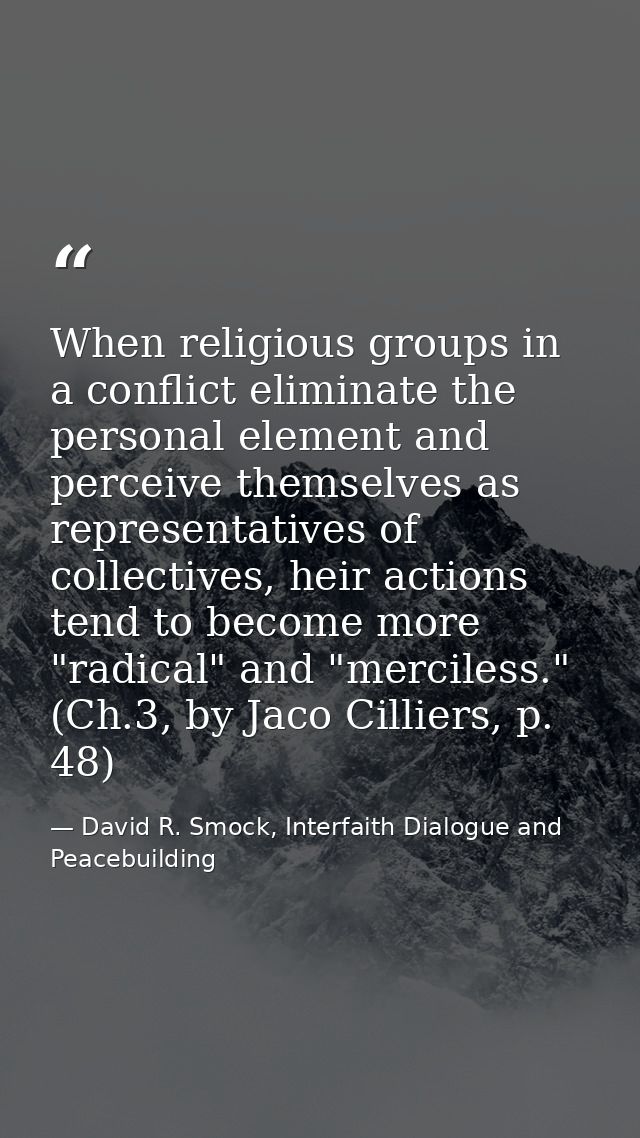 When religious groups in a conflict eliminate the personal element and perceive themselves as representatives of collect — David R. Smock, Interfaith Dialogue and Peacebuilding