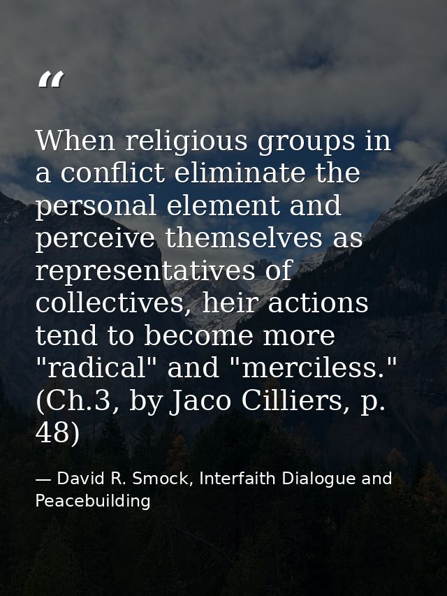 When religious groups in a conflict eliminate the personal element and perceive themselves as representatives of collect — David R. Smock, Interfaith Dialogue and Peacebuilding