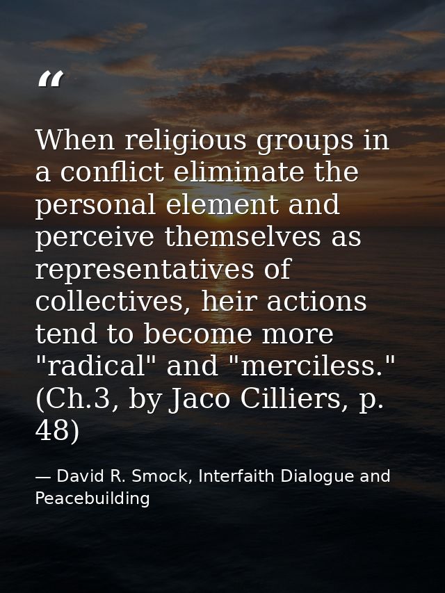 When religious groups in a conflict eliminate the personal element and perceive themselves as representatives of collect — David R. Smock, Interfaith Dialogue and Peacebuilding