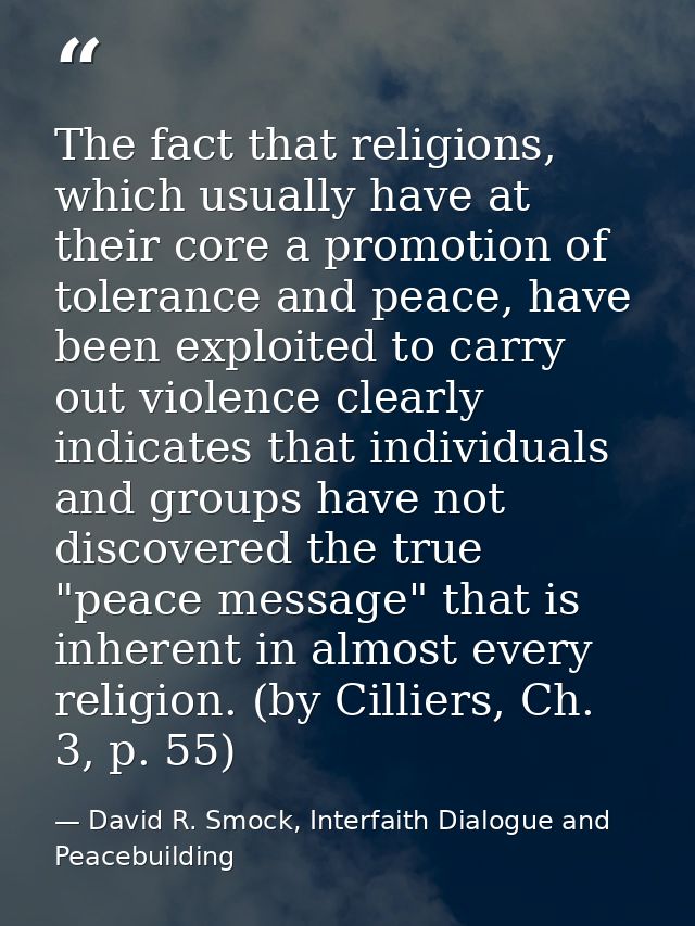 The fact that religions, which usually have at their core a promotion of tolerance and peace, have been exploited to car — David R. Smock, Interfaith Dialogue and Peacebuilding