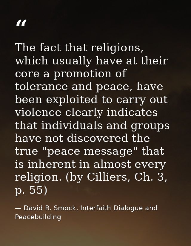 The fact that religions, which usually have at their core a promotion of tolerance and peace, have been exploited to car — David R. Smock, Interfaith Dialogue and Peacebuilding