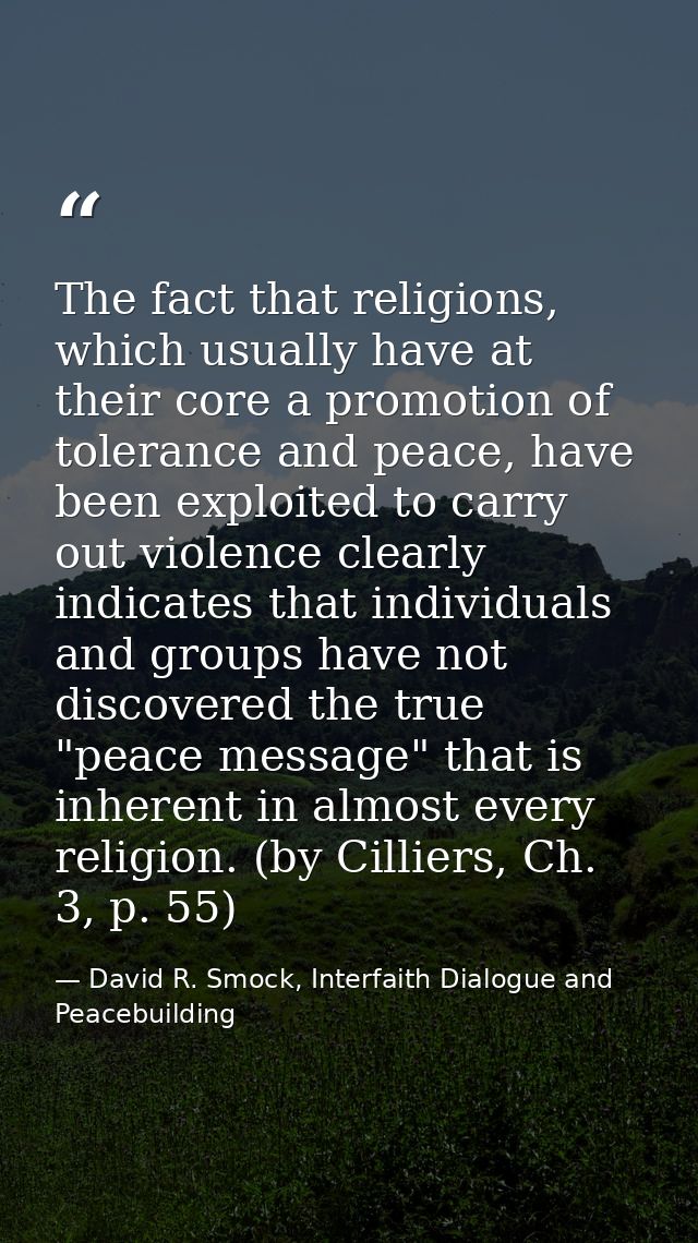 The fact that religions, which usually have at their core a promotion of tolerance and peace, have been exploited to car — David R. Smock, Interfaith Dialogue and Peacebuilding