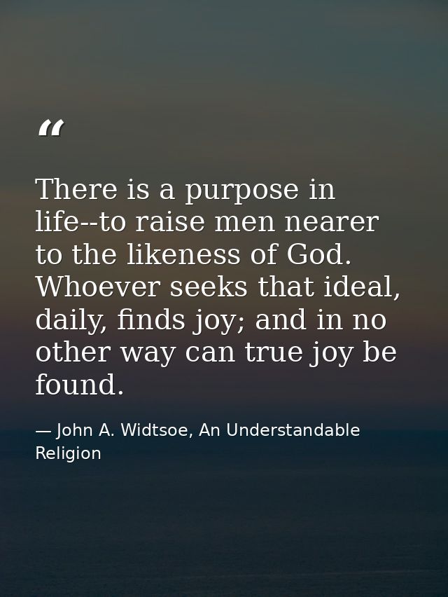 There is a purpose in life--to raise men nearer to the likeness of God. Whoever seeks that ideal, daily, finds joy; and  — John A. Widtsoe, An Understandable Religion
