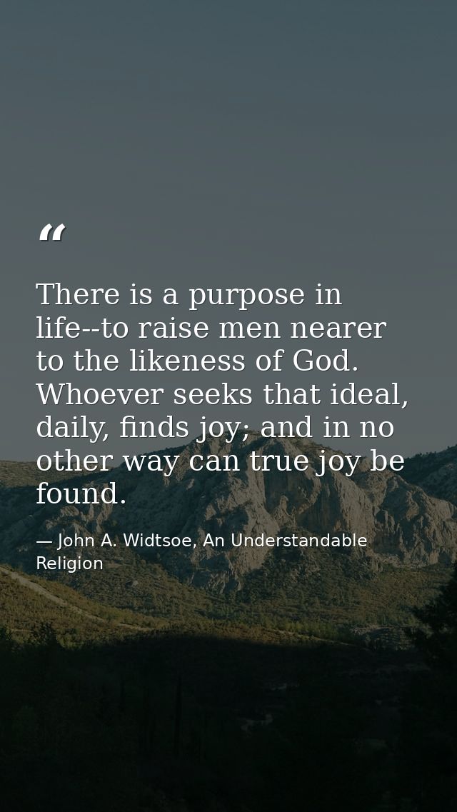 There is a purpose in life--to raise men nearer to the likeness of God. Whoever seeks that ideal, daily, finds joy; and  — John A. Widtsoe, An Understandable Religion