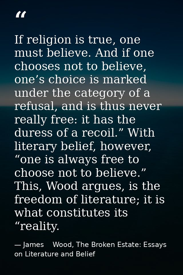 If religion is true, one must believe. And if one chooses not to believe, one’s choice is marked under the category of a — James    Wood, The Broken Estate: Essays on Literature and Belief