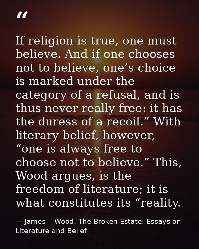 If religion is true, one must believe. And if one chooses not to believe, one’s choice is marked under the category of a — James    Wood, The Broken Estate: Essays on Literature and Belief