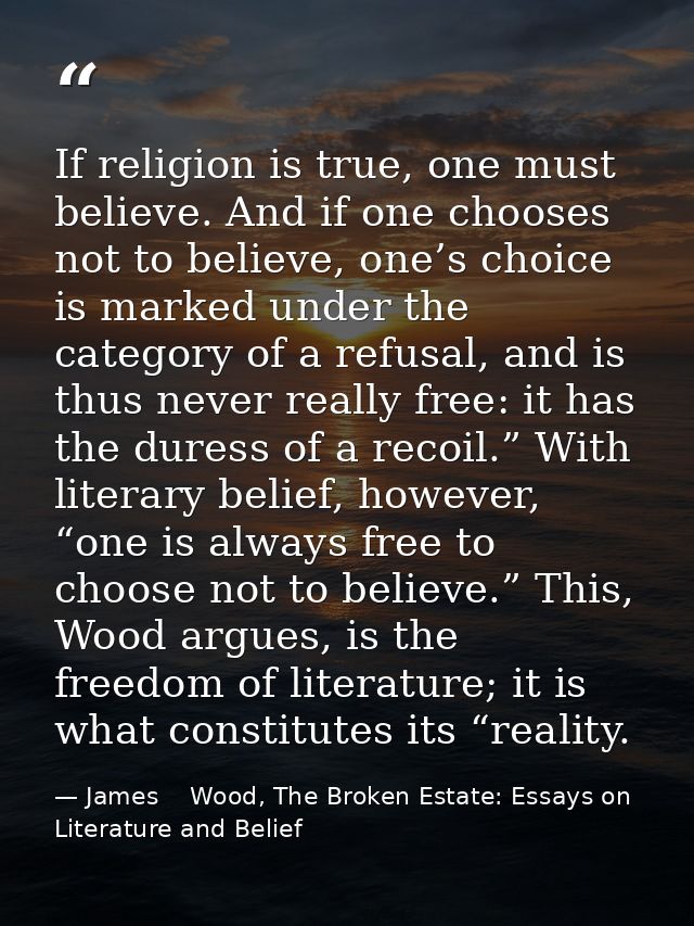 If religion is true, one must believe. And if one chooses not to believe, one’s choice is marked under the category of a — James    Wood, The Broken Estate: Essays on Literature and Belief