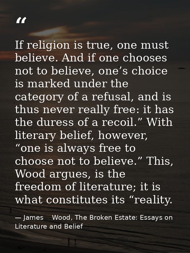 If religion is true, one must believe. And if one chooses not to believe, one’s choice is marked under the category of a — James    Wood, The Broken Estate: Essays on Literature and Belief