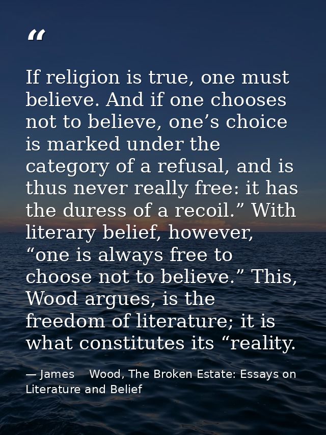 If religion is true, one must believe. And if one chooses not to believe, one’s choice is marked under the category of a — James    Wood, The Broken Estate: Essays on Literature and Belief