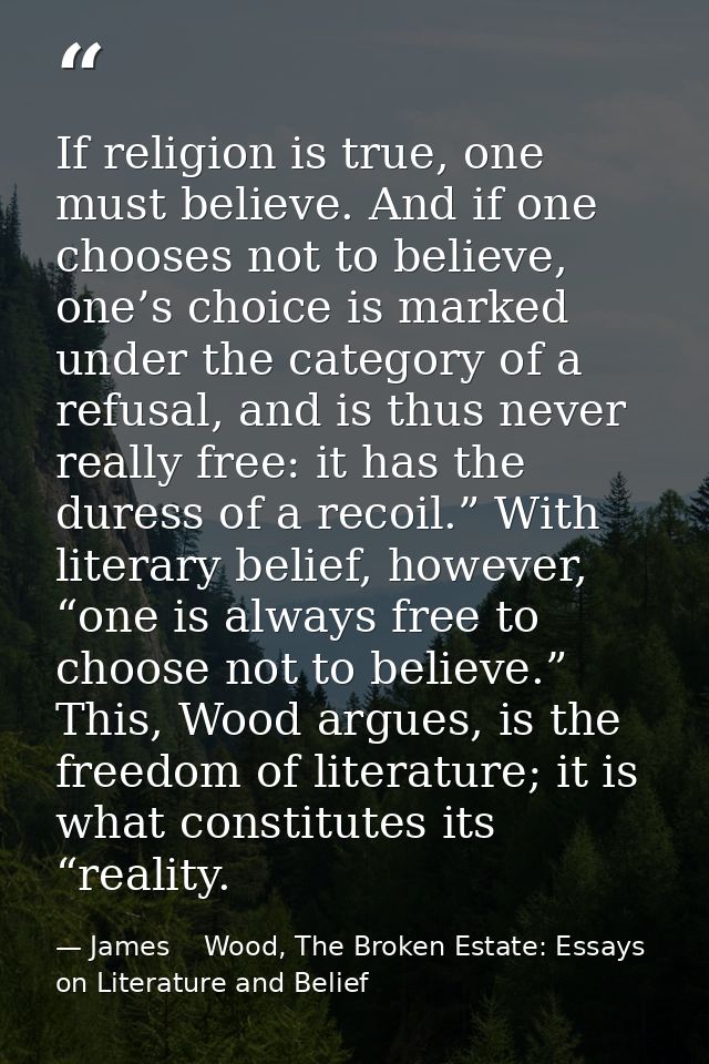 If religion is true, one must believe. And if one chooses not to believe, one’s choice is marked under the category of a — James    Wood, The Broken Estate: Essays on Literature and Belief