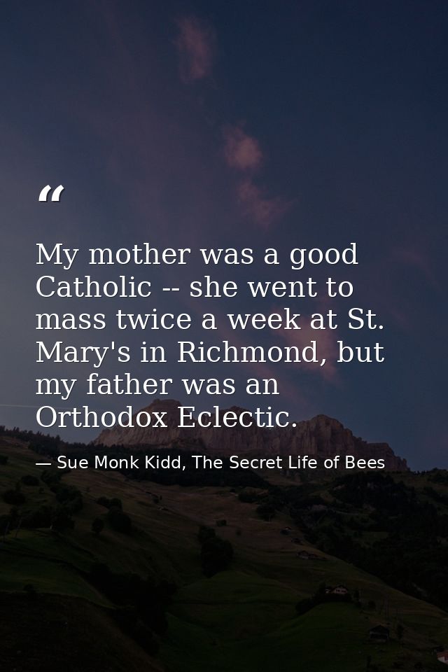 My mother was a good Catholic -- she went to mass twice a week at St. Mary's in Richmond, but my father was an Orthodox  — Sue Monk Kidd, The Secret Life of Bees