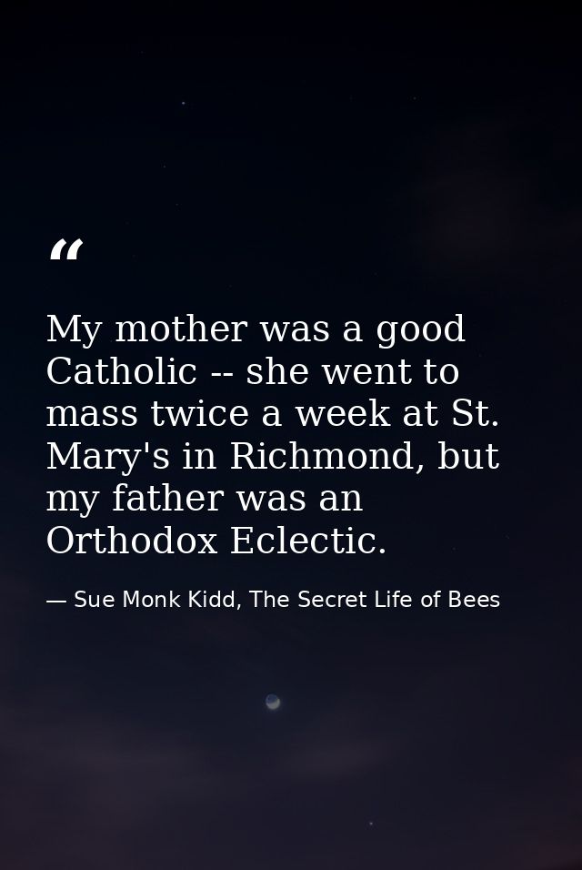 My mother was a good Catholic -- she went to mass twice a week at St. Mary's in Richmond, but my father was an Orthodox  — Sue Monk Kidd, The Secret Life of Bees