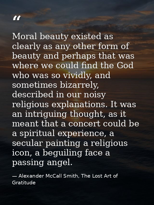 Moral beauty existed as clearly as any other form of beauty and perhaps that was where we could find the God who was so  — Alexander McCall Smith, The Lost Art of Gratitude