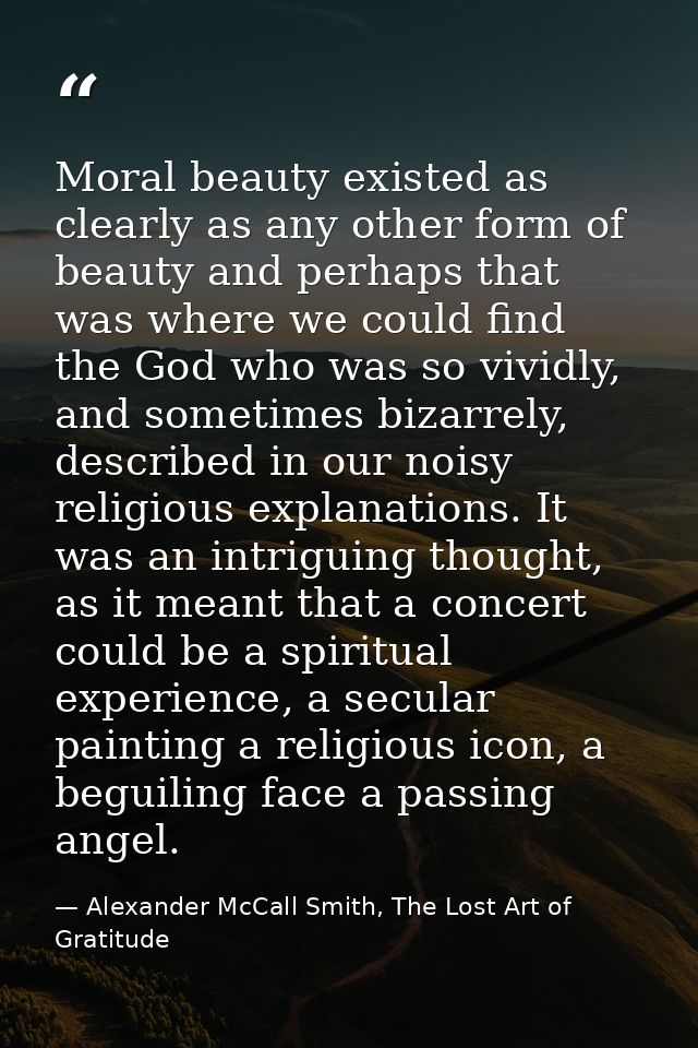 Moral beauty existed as clearly as any other form of beauty and perhaps that was where we could find the God who was so  — Alexander McCall Smith, The Lost Art of Gratitude