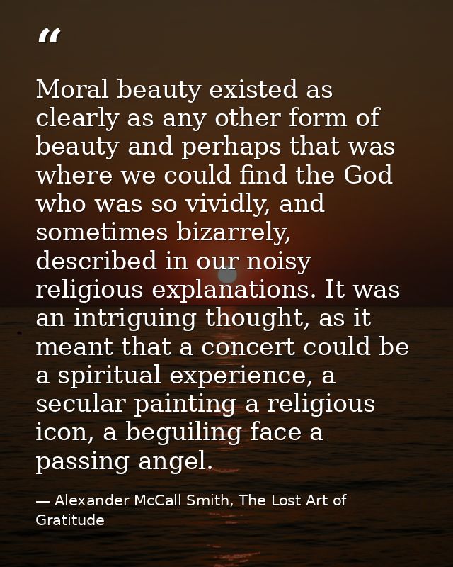 Moral beauty existed as clearly as any other form of beauty and perhaps that was where we could find the God who was so  — Alexander McCall Smith, The Lost Art of Gratitude