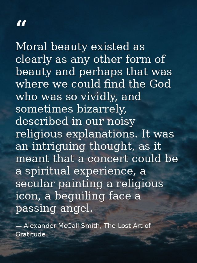Moral beauty existed as clearly as any other form of beauty and perhaps that was where we could find the God who was so  — Alexander McCall Smith, The Lost Art of Gratitude
