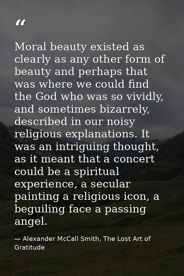 Moral beauty existed as clearly as any other form of beauty and perhaps that was where we could find the God who was so  — Alexander McCall Smith, The Lost Art of Gratitude