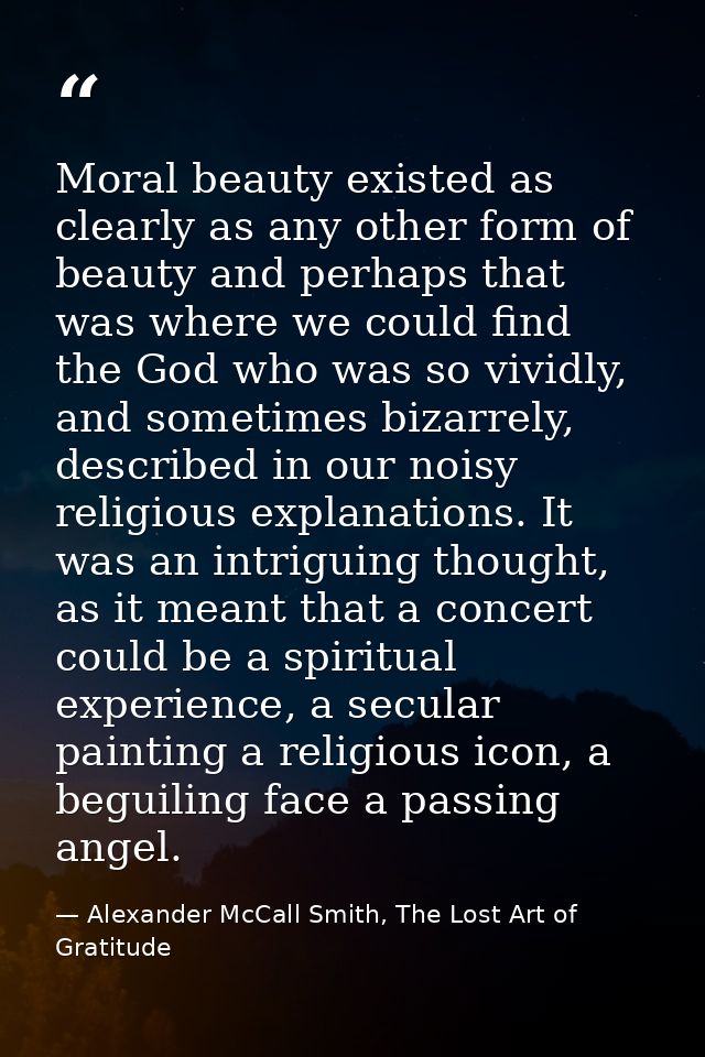 Moral beauty existed as clearly as any other form of beauty and perhaps that was where we could find the God who was so  — Alexander McCall Smith, The Lost Art of Gratitude