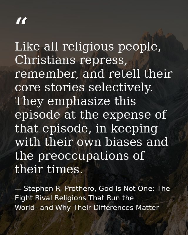 Like all religious people, Christians repress, remember, and retell their core stories selectively. They emphasize this  — Stephen R. Prothero, God Is Not One: The Eight Rival Religions That Run the World--and Why Their Differences Matter