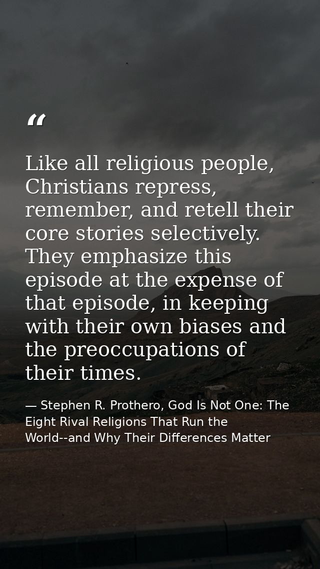 Like all religious people, Christians repress, remember, and retell their core stories selectively. They emphasize this  — Stephen R. Prothero, God Is Not One: The Eight Rival Religions That Run the World--and Why Their Differences Matter