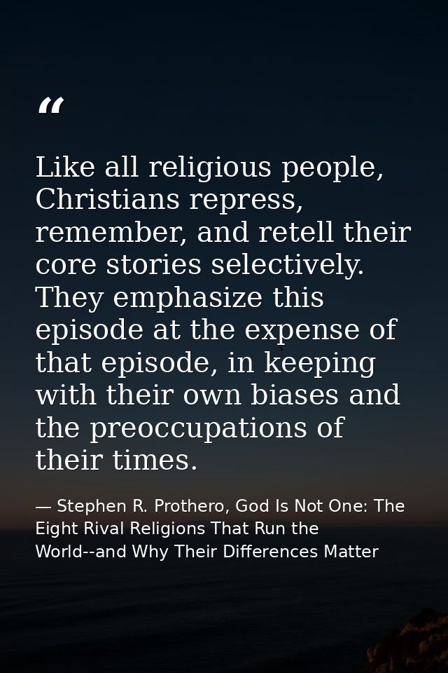 Like all religious people, Christians repress, remember, and retell their core stories selectively. They emphasize this  — Stephen R. Prothero, God Is Not One: The Eight Rival Religions That Run the World--and Why Their Differences Matter
