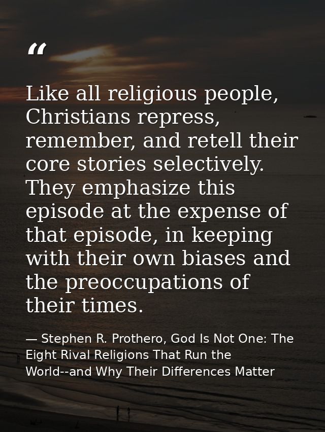 Like all religious people, Christians repress, remember, and retell their core stories selectively. They emphasize this  — Stephen R. Prothero, God Is Not One: The Eight Rival Religions That Run the World--and Why Their Differences Matter