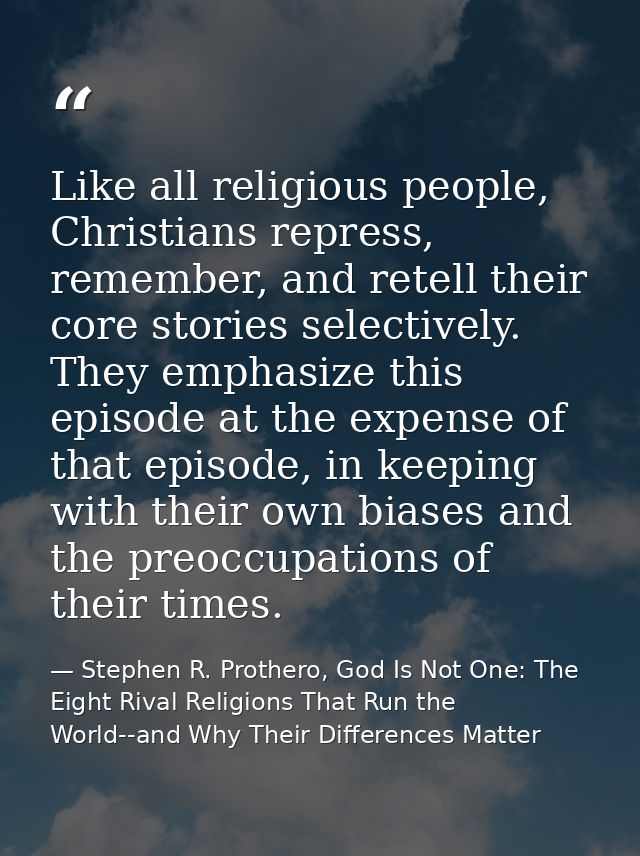 Like all religious people, Christians repress, remember, and retell their core stories selectively. They emphasize this  — Stephen R. Prothero, God Is Not One: The Eight Rival Religions That Run the World--and Why Their Differences Matter