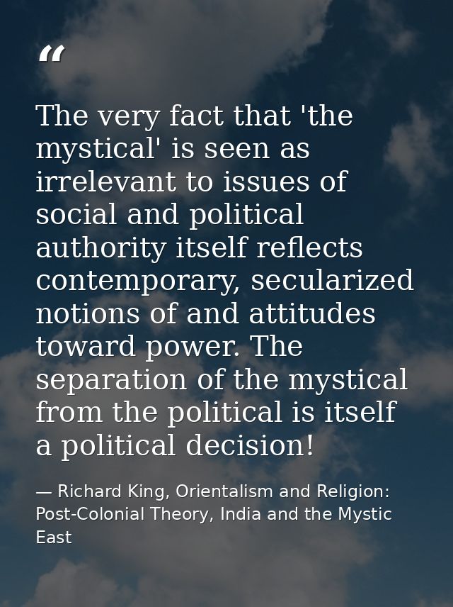 The very fact that 'the mystical' is seen as irrelevant to issues of social and political authority itself reflects cont — Richard King, Orientalism and Religion: Post-Colonial Theory, India and the Mystic East