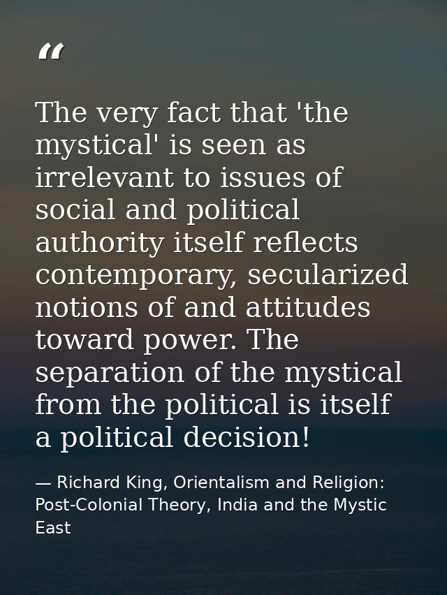 The very fact that 'the mystical' is seen as irrelevant to issues of social and political authority itself reflects cont — Richard King, Orientalism and Religion: Post-Colonial Theory, India and the Mystic East